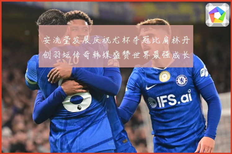 安洗莹发展庆祝尤杯夺冠比肩林丹创羽坛传奇韩媒盛赞世界最强成长观察：最新赛事动态与深度分析