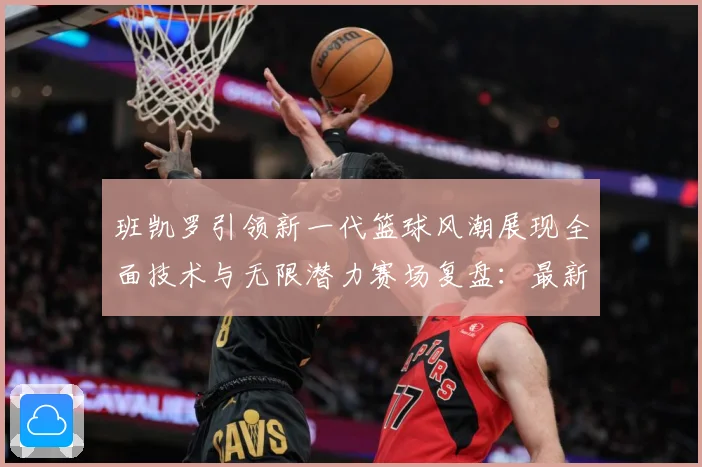 班凯罗引领新一代篮球风潮展现全面技术与无限潜力赛场复盘：最新赛事动态与深度分析