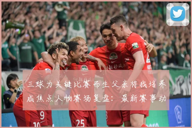 三球为关键比赛而生父亲将我培养成焦点人物赛场复盘：最新赛事动态与深度分析