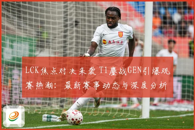 LCK焦点对决来袭 T1鏖战GEN引爆观赛热潮：最新赛事动态与深度分析