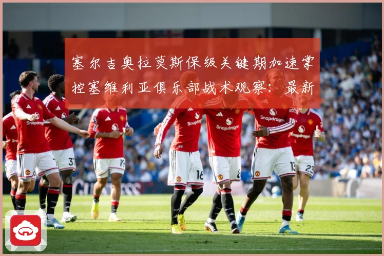 塞尔吉奥拉莫斯保级关键期加速掌控塞维利亚俱乐部战术观察：最新赛事动态与深度分析