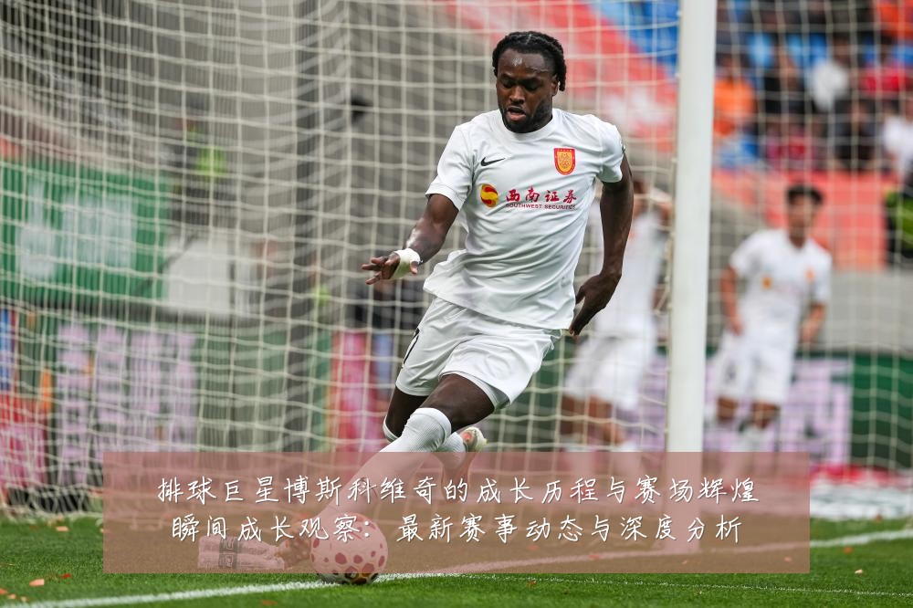 排球巨星博斯科维奇的成长历程与赛场辉煌瞬间成长观察:最新赛事动态与深度分析