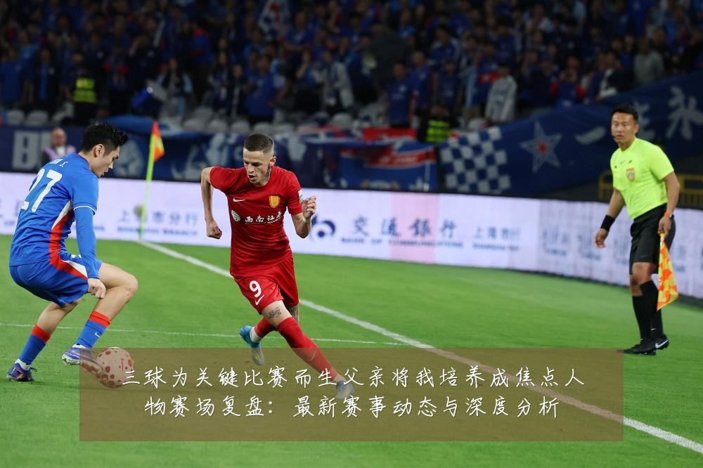 三球为关键比赛而生父亲将我培养成焦点人物赛场复盘：最新赛事动态与深度分析
