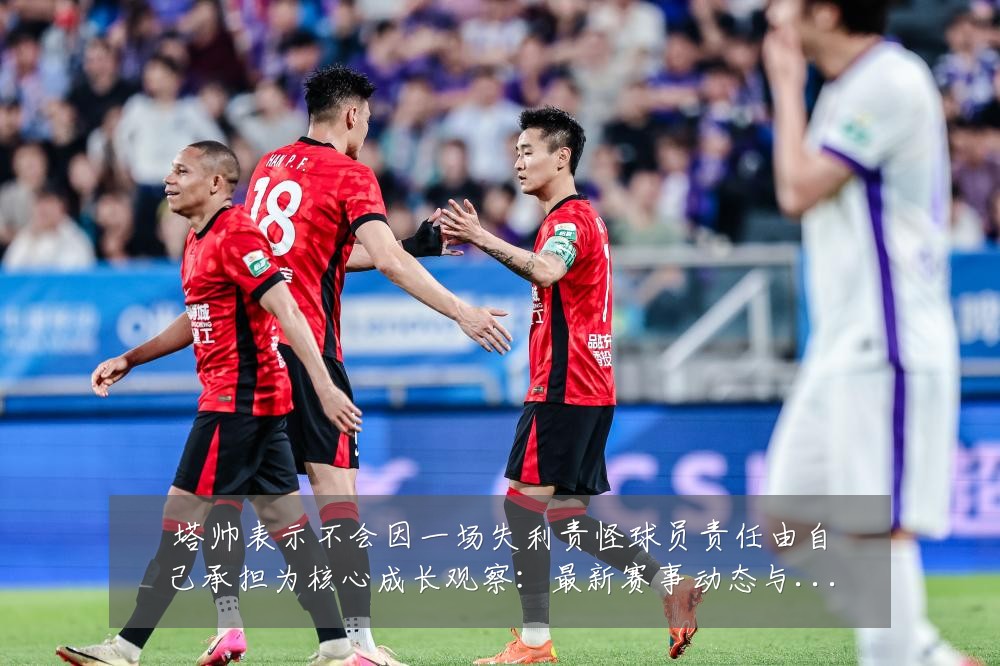 塔帅表示不会因一场失利责怪球员责任由自己承担为核心成长观察:最新赛事动态与深度分析