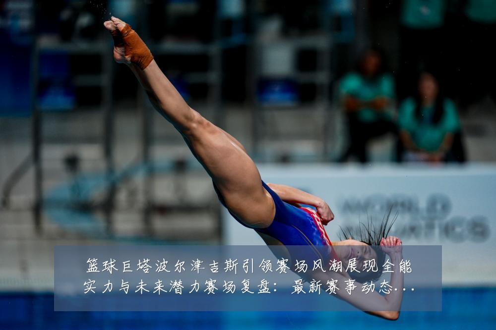 篮球巨塔波尔津吉斯引领赛场风潮展现全能实力与未来潜力赛场复盘：最新赛事动态与深度分析